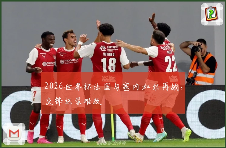 2026世界杯法国与塞内加尔再战，交锋记录难改