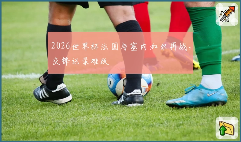 2026世界杯法国与塞内加尔再战，交锋记录难改