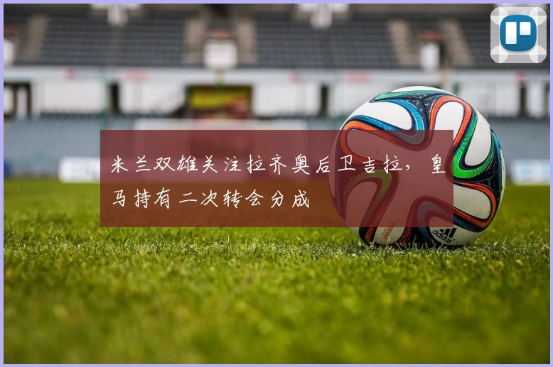 米兰双雄关注拉齐奥后卫吉拉，皇马持有二次转会分成