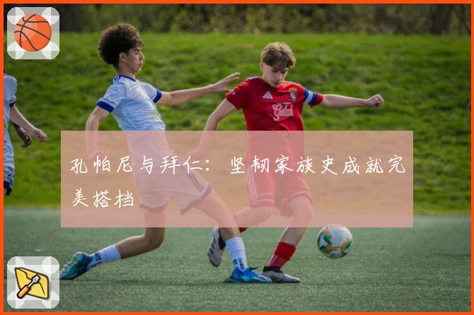 孔帕尼与拜仁:坚韧家族史成就完美搭档