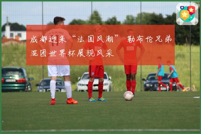 成都迎来“法国风潮” 勒布伦兄弟混团世界杯展现风采