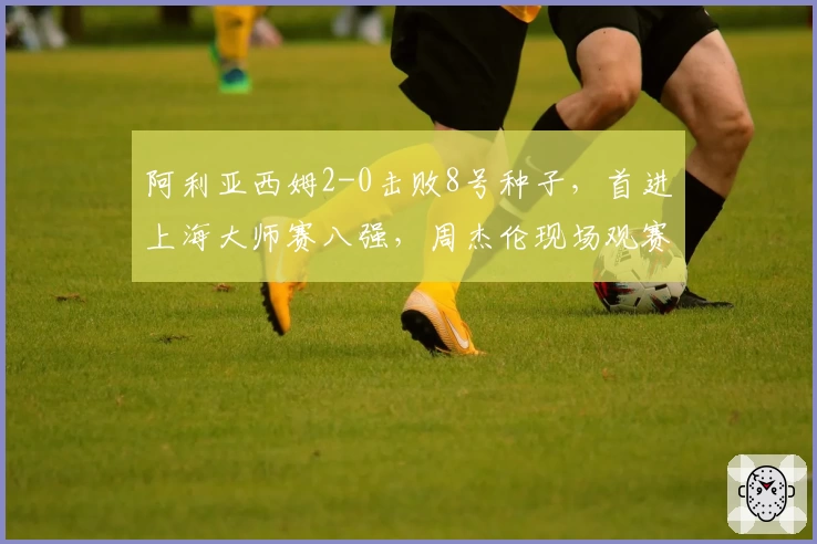 阿利亚西姆2-0击败8号种子，首进上海大师赛八强，周杰伦现场观赛