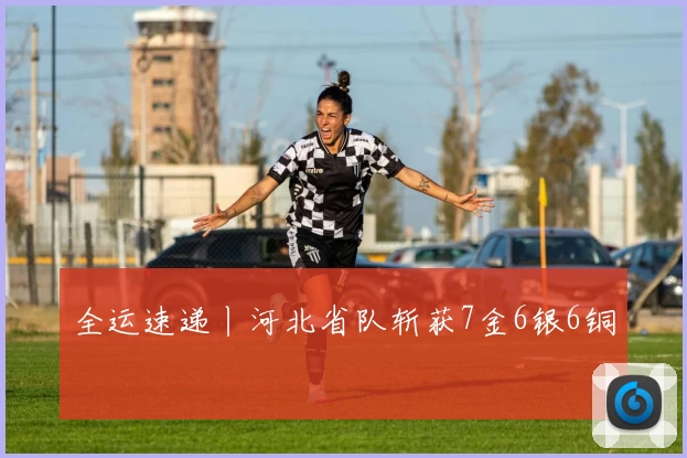 全运速递丨河北省队斩获7金6银6铜