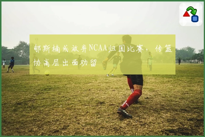 郇斯楠或放弃NCAA归国比赛，传篮协高层出面劝留