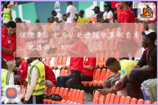 伍德曼：全力以赴迎接联赛杯首秀，把握每一刻