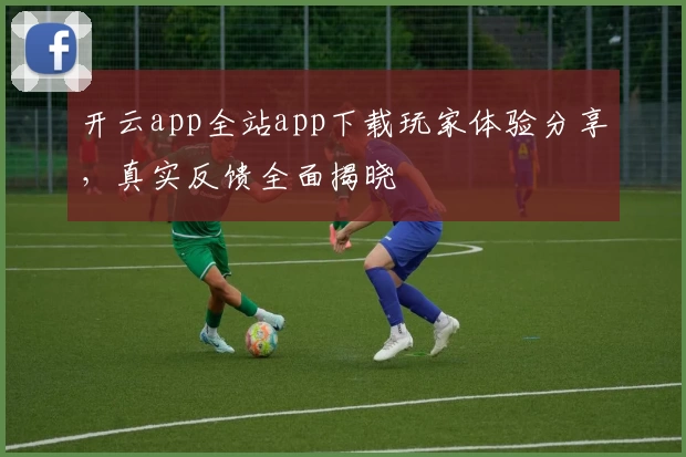 开云app全站app下载玩家体验分享，真实反馈全面揭晓