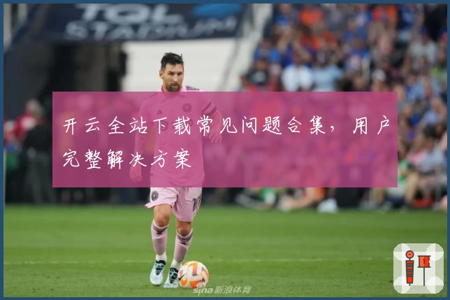 开云全站下载常见问题合集,用户完整解决方案