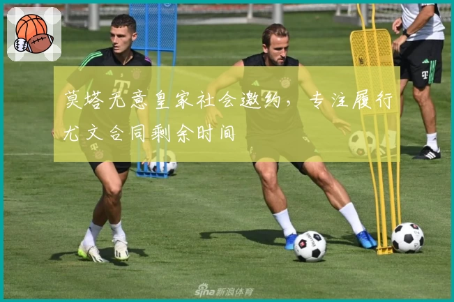 莫塔无意皇家社会邀约，专注履行尤文合同剩余时间