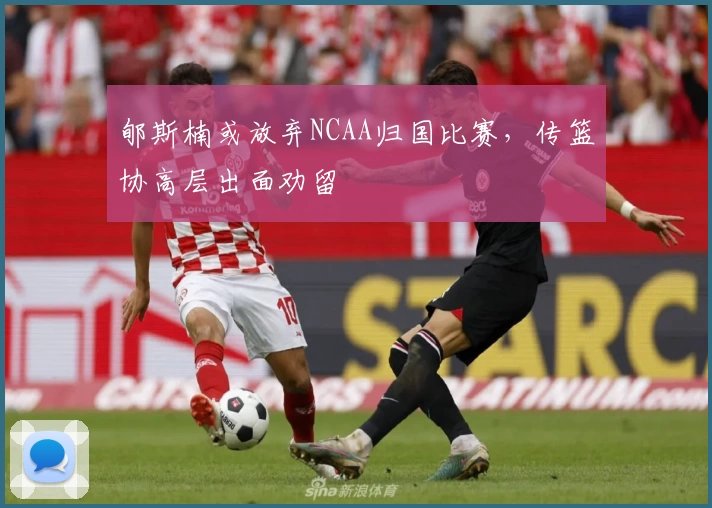 郇斯楠或放弃NCAA归国比赛，传篮协高层出面劝留
