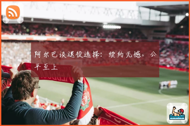 阿尔巴谈退役选择:续约无憾,公平至上