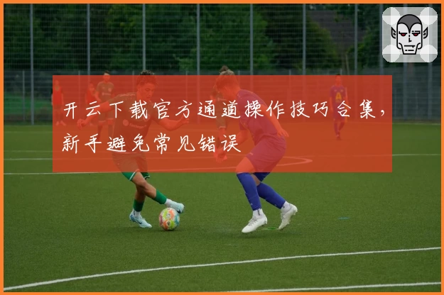 开云下载官方通道操作技巧合集，新手避免常见错误